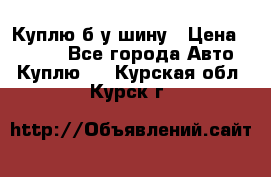 Куплю б/у шину › Цена ­ 1 000 - Все города Авто » Куплю   . Курская обл.,Курск г.